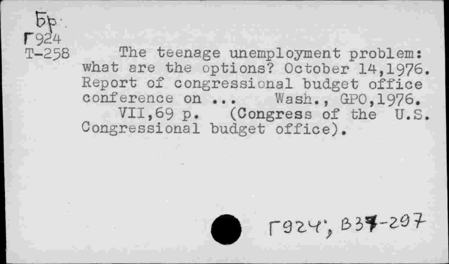 ﻿F924
T-258 The teenage unemployment problem: what are the options? October 14,1976. Report of congressional budget office conference on ... Wash., GP0,1976.
VII,69 p.	(Congress of the U.S.
Congressional budget office).
